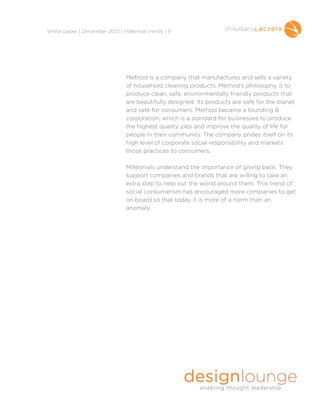 !
White paper | December 2013 | Millennial trends | 9

Method is a company that manufactures and sells a variety
of household cleaning products. Method’s philosophy is to
produce clean, safe, environmentally friendly products that
are beautifully designed. Its products are safe for the planet
and safe for consumers. Method became a founding B
corporation, which is a standard for businesses to produce
the highest quality jobs and improve the quality of life for
people in their community. The company prides itself on its
high level of corporate social responsibility and markets
those practices to consumers.

!

Millennials understand the importance of giving back. They
support companies and brands that are willing to take an
extra step to help out the world around them. This trend of
social consumerism has encouraged more companies to get
on board so that today it is more of a norm than an
anomaly.

!

 