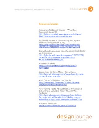 !
White paper | December 2013 | Millennial trends | 10

Reference materials

!
!

Instagram facts and figures – What has
Facebook bought?
http://siliconrepublic.com/new-media/item/
26617-instagram-facts-and-figures

!

By The Numbers: 43 Interesting Instagram
Statistics (December 2013)
http://expandedramblings.com/index.php/
important-instagram-stats/#.Uq8VOJHi71o

!

Crowdfunding comparison shopping: Kickstarter
vs. Indiegogo
http://giantspecks.wordpress.com/2012/12/22/
crowdfunding-comparison-shoppingkickstarter-vs-indiegogo/

!

Kickstarter Stats
http://www.kickstarter.com/help/stats?
ref=footer

!

Learn How to Raise Money for an Idea
http://www.indiegogo.com/learn-how-to-raisemoney-for-a-campaign

!

And Oxford’s Word of the Year Is…
http://newsfeed.time.com/2013/11/18/andoxfords-word-of-the-year-is/

!

Four Telling Facts About Netflix, Which is $3
Billion More Valuable Today Than It Was
Yesterday
http://www.businessinsider.com/four-tellingfacts-about-netflix-which-is-3-billion-morevaluable-today-than-it-was-yesterday-2013-4

!

Airbnb - About Us
https://www.airbnb.ca/about/about-us

!
!

 