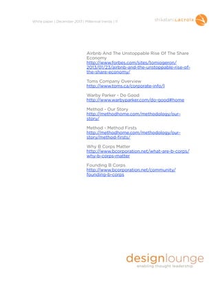 !
White paper | December 2013 | Millennial trends | 11

Airbnb And The Unstoppable Rise Of The Share
Economy
http://www.forbes.com/sites/tomiogeron/
2013/01/23/airbnb-and-the-unstoppable-rise-ofthe-share-economy/

!

Toms Company Overview
http://www.toms.ca/corporate-info/l

!

Warby Parker - Do Good 
http://www.warbyparker.com/do-good#home

!

Method - Our Story
http://methodhome.com/methodology/ourstory/

!

Method - Method Firsts
http://methodhome.com/methodology/ourstory/method-firsts/

!

Why B Corps Matter
http://www.bcorporation.net/what-are-b-corps/
why-b-corps-matter

!

Founding B Corps
http://www.bcorporation.net/community/
founding-b-corps

!
!
!
!
!
!

 