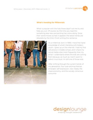 !
White paper | December 2013 | Millennial trends | 2

What’s trending for Millennials

!
!

What is popular with the kids these days? Let me try and
help you out. Of course, by the time you read this
something else new and exciting has come along. Since
their world moves so fast it appears the latest trends are
obsolete by the time I finish writing this sentence.

!

As a millennial, born in 1990, I have first hand
knowledge of what’s trending with today’s
youth. I grew up on the internet. I had my first
cell phone in middle school, and I check my
social media sites more frequently than my
email. I understand where the kids are coming
from because, as much as I don’t want to
admit it out loud, I’m still one of those kids.

!

After shifting through the current trends of
my generation, four over-arching themes
emerged: self-expression, new media, the
share economy, and the socially conscious
consumer.

!

!
!
!
!
!

 