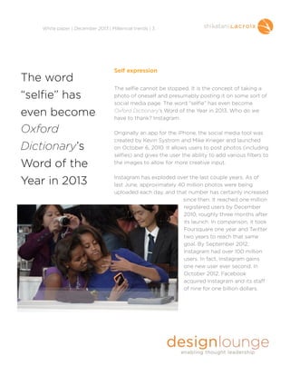!
White paper | December 2013 | Millennial trends | 3

The word
“selfie” has
even become
Oxford
Dictionary’s
Word of the
Year in 2013

Self expression

!
! selfie cannot be stopped. It is the concept of taking a
The
photo of oneself and presumably posting it on some sort of
social media page. The word “selfie” has even become
Oxford Dictionary’s Word of the Year in 2013. Who do we
have to thank? Instagram.

!

Originally an app for the iPhone, the social media tool was
created by Kevin Systrom and Mike Krieger and launched
on October 6, 2010. It allows users to post photos (including
selfies) and gives the user the ability to add various filters to
the images to allow for more creative input.

!

Instagram has exploded over the last couple years. As of
last June, approximately 40 million photos were being
uploaded each day, and that number has certainly increased
since then. It reached one million
registered users by December
2010, roughly three months after
its launch. In comparison, it took
Foursquare one year and Twitter
two years to reach that same
goal. By September 2012,
Instagram had over 100 million
users. In fact, Instagram gains
one new user ever second. In
October 2012, Facebook
acquired Instagram and its staff
of nine for one billion dollars.

!

 
