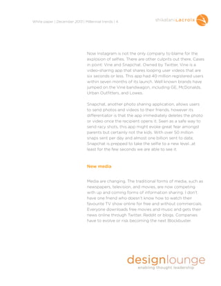 !
White paper | December 2013 | Millennial trends | 4

Now Instagram is not the only company to blame for the
explosion of selfies. There are other culprits out there. Cases
in point: Vine and Snapchat. Owned by Twitter, Vine is a
video-sharing app that shares looping user videos that are
six seconds or less. This app had 40 million registered users
within seven months of its launch. Well known brands have
jumped on the Vine bandwagon, including GE, McDonalds,
Urban Outfitters, and Lowes.

!

Snapchat, another photo sharing application, allows users
to send photos and videos to their friends, however its
differentiator is that the app immediately deletes the photo
or video once the recipient opens it. Seen as a safe way to
send racy shots, this app might evoke great fear amongst
parents but certainly not the kids. With over 50 million
snaps sent per day and almost one billion sent to date,
Snapchat is prepped to take the selfie to a new level…at
least for the few seconds we are able to see it.

!
!
New media
!
!

Media are changing. The traditional forms of media, such as
newspapers, television, and movies, are now competing
with up and coming forms of information sharing. I don’t
have one friend who doesn’t know how to watch their
favourite TV show online for free and without commercials.
Everyone downloads free movies and music and gets their
news online through Twitter, Reddit or blogs. Companies
have to evolve or risk becoming the next Blockbuster.

!
!

 