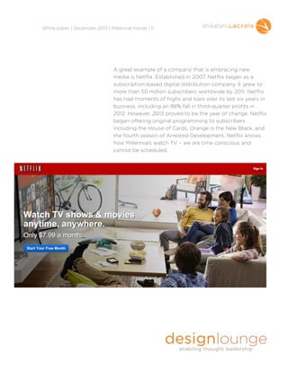 !
White paper | December 2013 | Millennial trends | 5

A great example of a company that is embracing new
media is Netflix. Established in 2007, Netflix began as a
subscription-based digital distribution company. It grew to
more than 50 million subscribers worldwide by 2011. Netflix
has had moments of highs and lows over its last six years in
business, including an 88% fall in third-quarter profits in
2012. However, 2013 proved to be the year of change. Netflix
began offering original programming to subscribers
including the House of Cards, Orange is the New Black, and
the fourth season of Arrested Development. Netflix knows
how Millennials watch TV – we are time conscious and
cannot be scheduled.

!
!
!
!
!
!

 