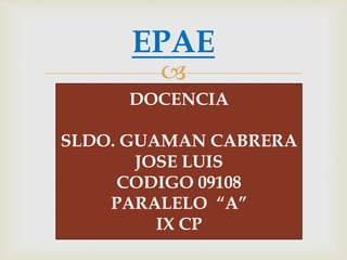 
EPAE
DOCENCIA
SLDO. GUAMAN CABRERA
JOSE LUIS
CODIGO 09108
PARALELO “A”
IX CP
 