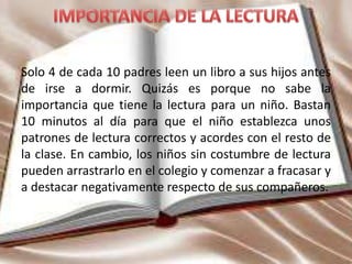 Solo 4 de cada 10 padres leen un libro a sus hijos antes
de irse a dormir. Quizás es porque no sabe la
importancia que tiene la lectura para un niño. Bastan
10 minutos al día para que el niño establezca unos
patrones de lectura correctos y acordes con el resto de
la clase. En cambio, los niños sin costumbre de lectura
pueden arrastrarlo en el colegio y comenzar a fracasar y
a destacar negativamente respecto de sus compañeros.
 