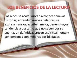 Los niños se acostumbran a conocer nuevas
historias, aprenden nuevas palabras, se
expresan mejor, escriben mejor, tienen mayor
tendencia a buscar lo que no saben por su
cuenta, en definitiva, crecen espiritualmente y
son personas con mejores posibilidades.
 