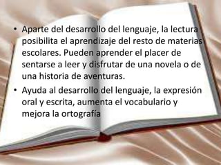 • Aparte del desarrollo del lenguaje, la lectura
posibilita el aprendizaje del resto de materias
escolares. Pueden aprender el placer de
sentarse a leer y disfrutar de una novela o de
una historia de aventuras.
• Ayuda al desarrollo del lenguaje, la expresión
oral y escrita, aumenta el vocabulario y
mejora la ortografía
 