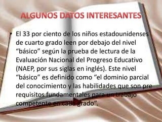 • El 33 por ciento de los niños estadounidenses
de cuarto grado leen por debajo del nivel
“básico” según la prueba de lectura de la
Evaluación Nacional del Progreso Educativo
(NAEP, por sus siglas en inglés). Este nivel
“básico” es definido como “el dominio parcial
del conocimiento y las habilidades que son pre
requisitos fundamentales para un trabajo
competente en cada grado”.
 