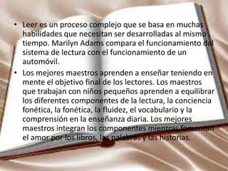 • Leer es un proceso complejo que se basa en muchas
habilidades que necesitan ser desarrolladas al mismo
tiempo. Marilyn Adams compara el funcionamiento del
sistema de lectura con el funcionamiento de un
automóvil.
• Los mejores maestros aprenden a enseñar teniendo en
mente el objetivo final de los lectores. Los maestros
que trabajan con niños pequeños aprenden a equilibrar
los diferentes componentes de la lectura, la conciencia
fonética, la fonética, la fluidez, el vocabulario y la
comprensión en la enseñanza diaria. Los mejores
maestros integran los componentes mientras fomentan
el amor por los libros, las palabras y las historias.
 