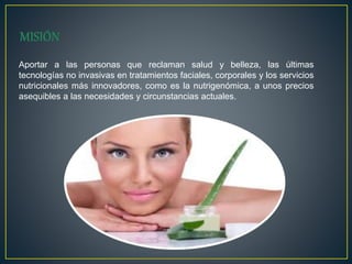 Aportar a las personas que reclaman salud y belleza, las últimas
tecnologías no invasivas en tratamientos faciales, corporales y los servicios
nutricionales más innovadores, como es la nutrigenómica, a unos precios
asequibles a las necesidades y circunstancias actuales.
 