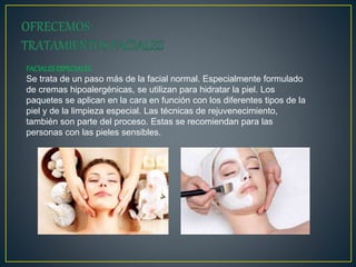 FACIALESESPECIALES
Se trata de un paso más de la facial normal. Especialmente formulado
de cremas hipoalergénicas, se utilizan para hidratar la piel. Los
paquetes se aplican en la cara en función con los diferentes tipos de la
piel y de la limpieza especial. Las técnicas de rejuvenecimiento,
también son parte del proceso. Estas se recomiendan para las
personas con las pieles sensibles.
 