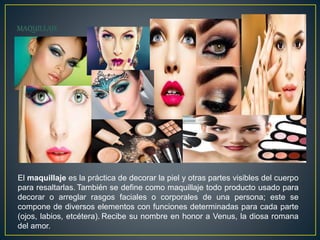 El maquillaje es la práctica de decorar la piel y otras partes visibles del cuerpo
para resaltarlas. También se define como maquillaje todo producto usado para
decorar o arreglar rasgos faciales o corporales de una persona; este se
compone de diversos elementos con funciones determinadas para cada parte
(ojos, labios, etcétera). Recibe su nombre en honor a Venus, la diosa romana
del amor.
 