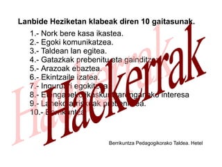 Lanbide Heziketan klabeak diren 10 gaitasunak. Nork bere kasa ikastea. Egoki komunikatzea. Taldean lan egitea. Gatazkak prebenitu eta gainditzea. Arazoak ebaztea. Ekintzaile izatea. Inguruari egokitzea. Etengabeko ikaskuntzarenganako interesa Laneko arriskuak prebenitzea. Berrikuntza Berrikuntza Pedagogikorako Taldea. Hetel Hackerrak 