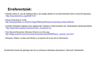 Erreferentziak: -  Estudio sobre el  uso de software libre y de código abierto en la administración foral y local de Gipuzkoa. http://www.diariolinux.org/2008/11/21 - Cloud computing is a trap. http://www.guardian.co.uk/technology/2008/sep/29/cloud.computing.richard.stallman - Lanbide Heziketan klabeak diren gaitasunak: Gaitasun horiek lantzeko eta  ebaluatzeko hainbat jarraibide. http://www.hetel.org/documentos-eu/doc_innovacion-eu - Your Second Economic Stimulus Check is on this way http://blogs.pcworld.com/communityvoices/archives/2008/06/your_second_eco.html - Himanen, Pekka.  La ética del Hacker y el espíritu de la era de la información Erreferentzi hauek eta gehiago del.icio.us zerbizuan etiketatua dauzkazue “ sldonosti ” etiketarekin 