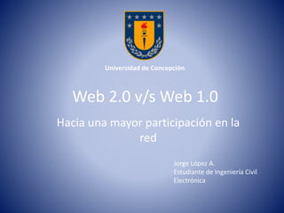 Universidad de Concepción 
Web 2.0 v/s Web 1.0 
Hacia una mayor participación en la 
red 
Jorge López A. 
Estudiante de Ingeniería Civil 
Electrónica 
 