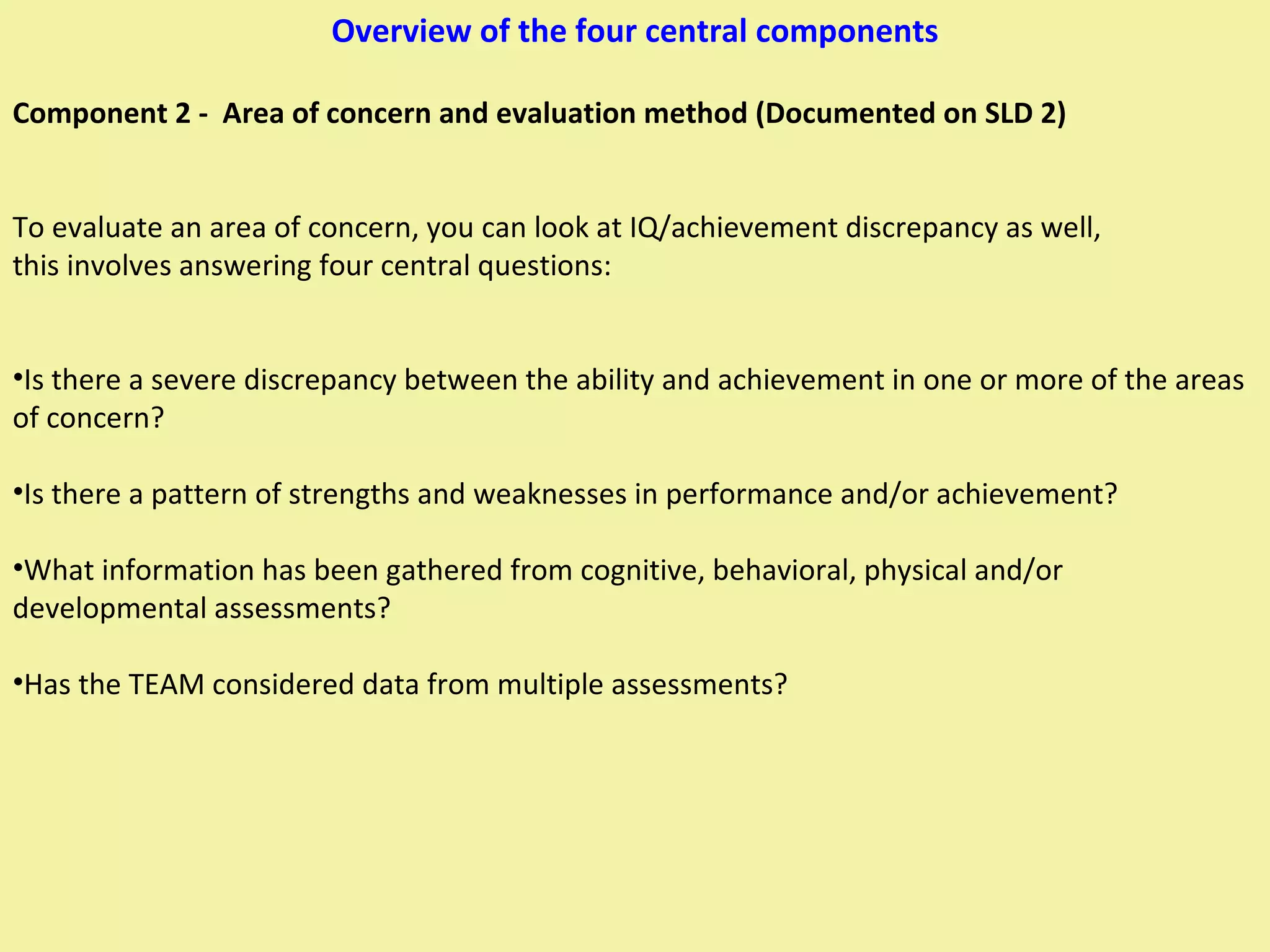 Overview of the four central components Component 2 -  Area of concern and evaluation method (Documented on SLD 2) To evaluate an area of concern, you can look at IQ/achievement discrepancy as well, this involves answering four central questions: Is there a severe discrepancy between the ability and achievement in one or more of the areas of concern? Is there a pattern of strengths and weaknesses in performance and/or achievement? What information has been gathered from cognitive, behavioral, physical and/or developmental assessments? Has the TEAM considered data from multiple assessments? 