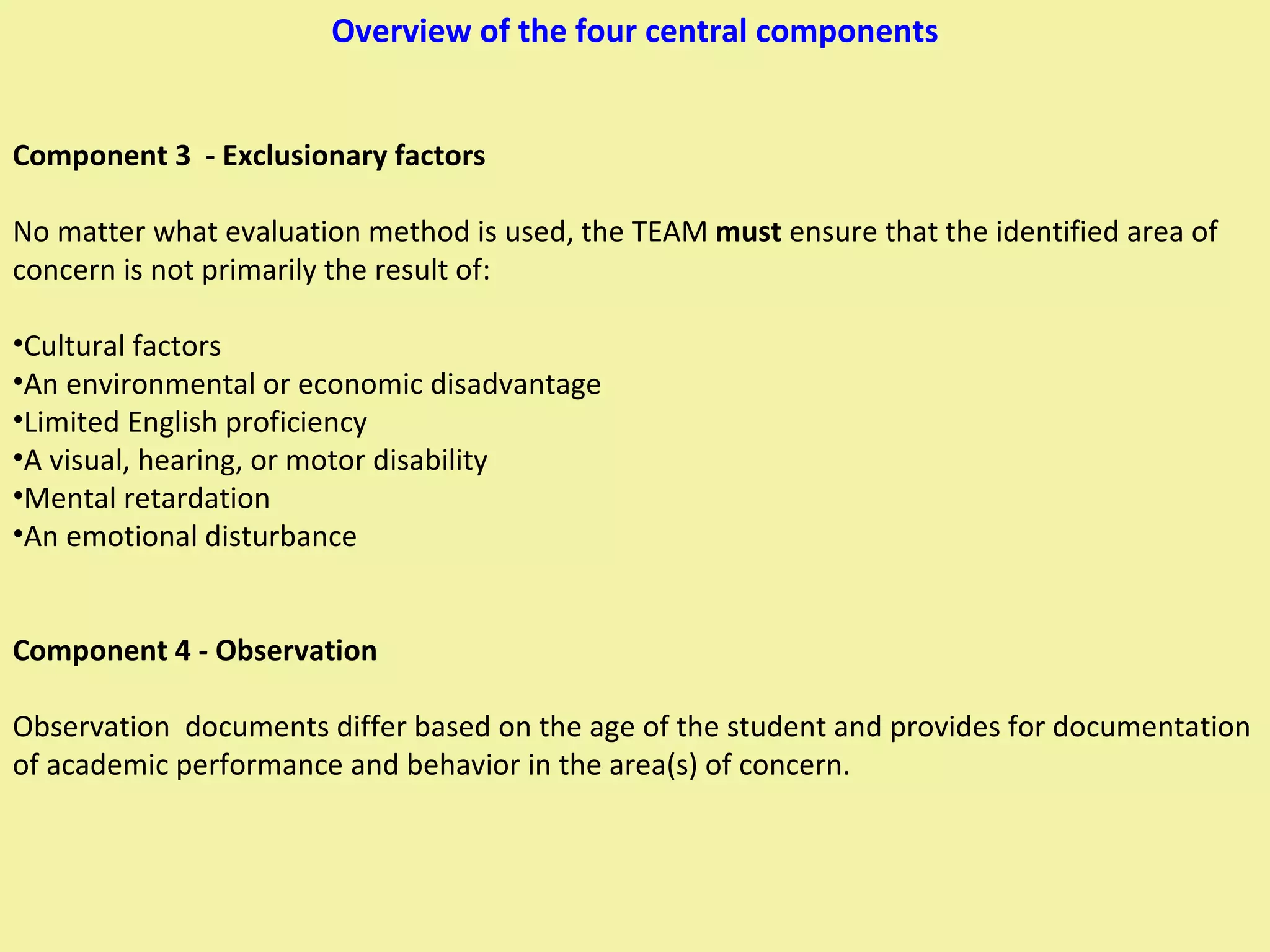 Overview of the four central components Component 3  - Exclusionary factors No matter what evaluation method is used, the TEAM  must  ensure that the identified area of concern is not primarily the result of:  Cultural factors An environmental or economic disadvantage Limited English proficiency A visual, hearing, or motor disability Mental retardation An emotional disturbance Component 4 - Observation Observation  documents differ based on the age of the student and provides for documentation of academic performance and behavior in the area(s) of concern. 