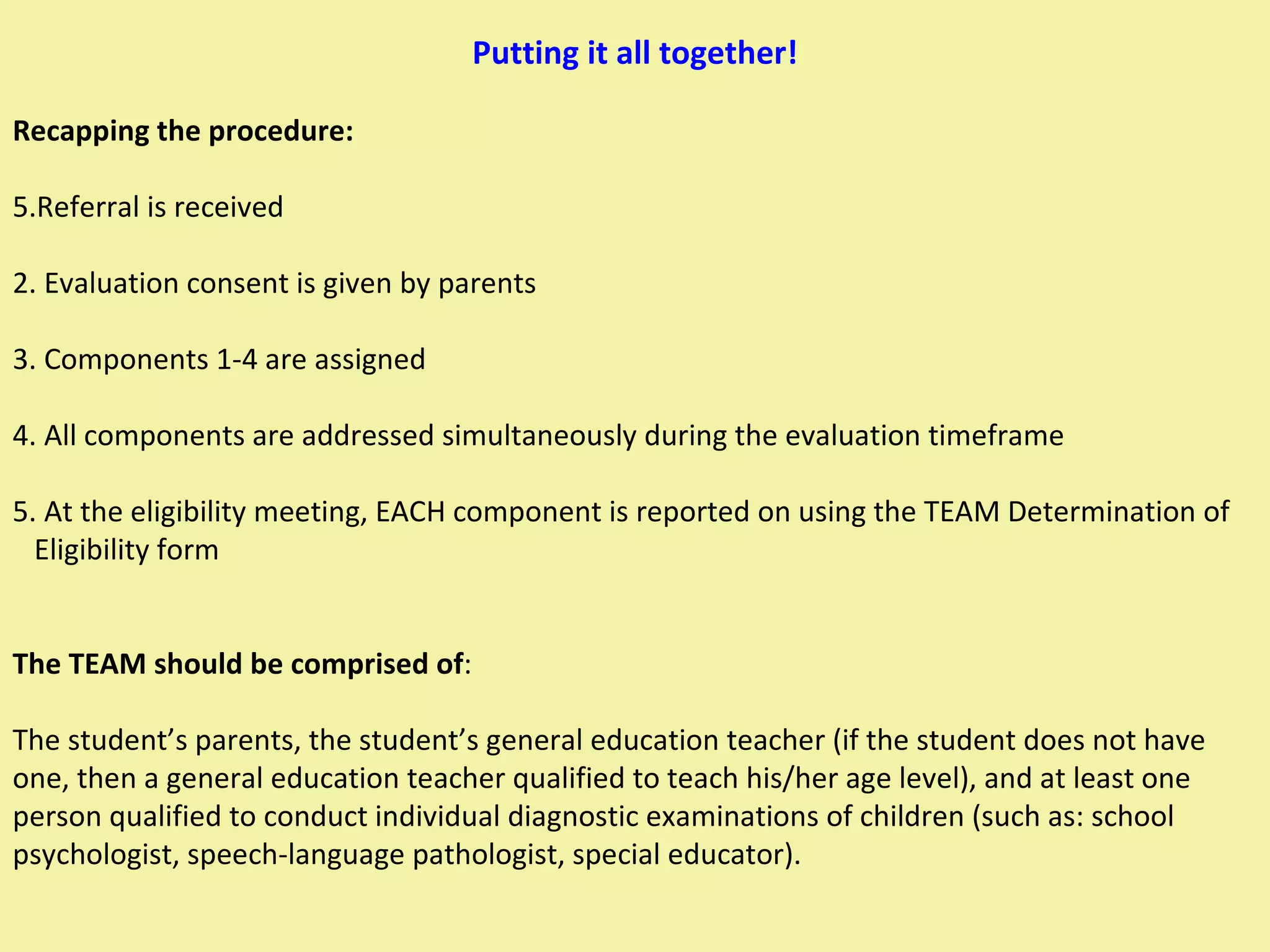 Putting it all together! Recapping the procedure: Referral is received 2. Evaluation consent is given by parents 3. Components 1-4 are assigned  4. All components are addressed simultaneously during the evaluation timeframe 5. At the eligibility meeting, EACH component is reported on using the TEAM Determination of  Eligibility form The TEAM should be comprised of :  The student’s parents, the student’s general education teacher (if the student does not have one, then a general education teacher qualified to teach his/her age level), and at least one person qualified to conduct individual diagnostic examinations of children (such as: school psychologist, speech-language pathologist, special educator). 