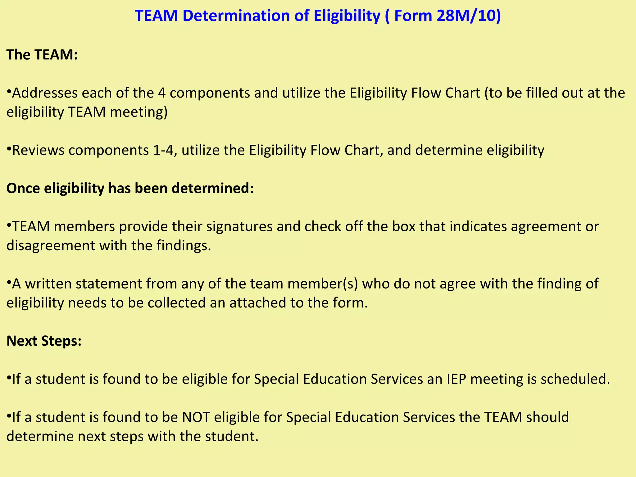 TEAM Determination of Eligibility ( Form 28M/10) The TEAM: Addresses each of the 4 components and utilize the Eligibility Flow Chart (to be filled out at the eligibility TEAM meeting) Reviews components 1-4, utilize the Eligibility Flow Chart, and determine eligibility Once eligibility has been determined: TEAM members provide their signatures and check off the box that indicates agreement or disagreement with the findings. A written statement from any of the team member(s) who do not agree with the finding of eligibility needs to be collected an attached to the form. Next Steps: If a student is found to be eligible for Special Education Services an IEP meeting is scheduled. If a student is found to be NOT eligible for Special Education Services the TEAM should determine next steps with the student. 