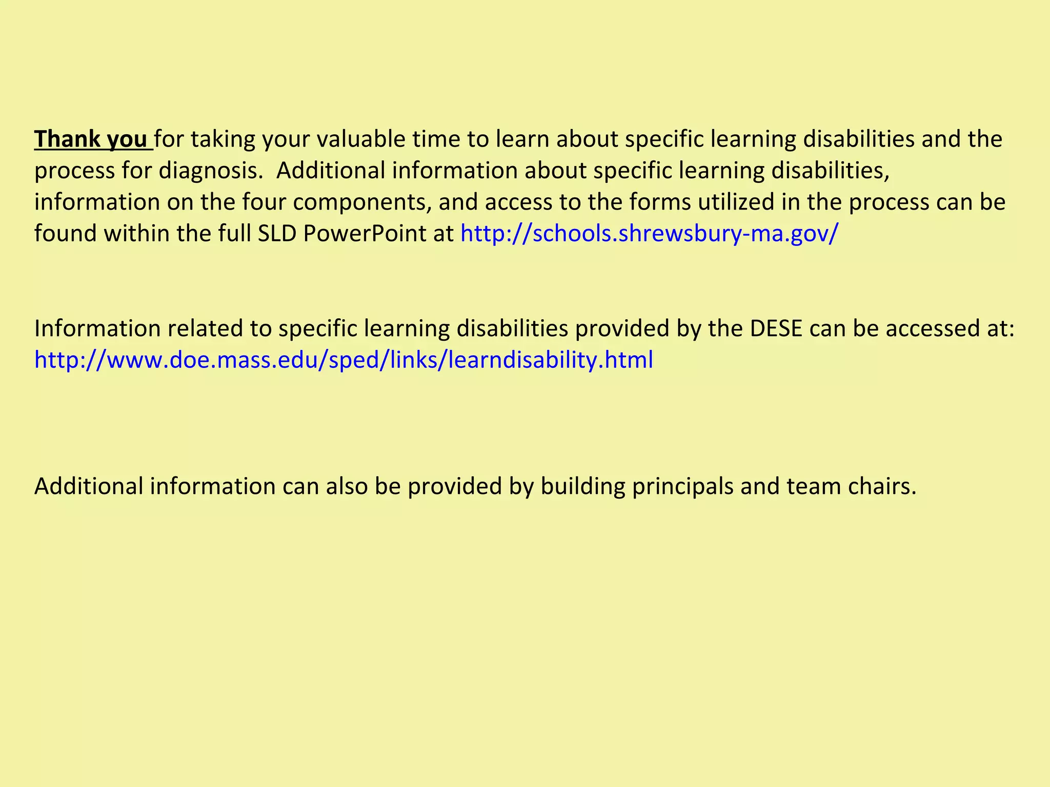 Thank you  for taking your valuable time to learn about specific learning disabilities and the process for diagnosis.  Additional information about specific learning disabilities, information on the four components, and access to the forms utilized in the process can be found within the full SLD PowerPoint at  http://schools.shrewsbury-ma.gov/ Information related to specific learning disabilities provided by the DESE can be accessed at:  http://www.doe.mass.edu/sped/links/learndisability.html Additional information can also be provided by building principals and team chairs. 