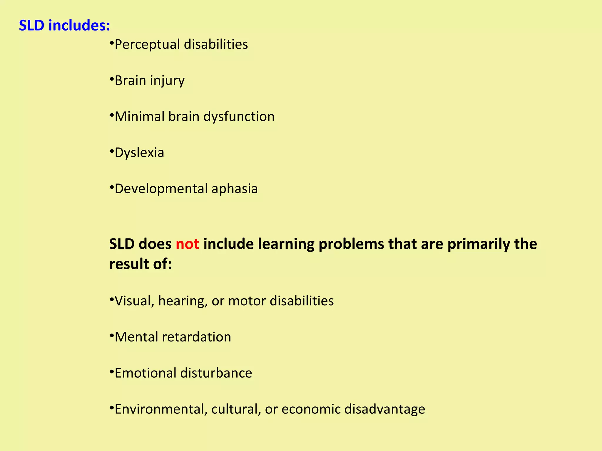 SLD includes:  Perceptual disabilities Brain injury Minimal brain dysfunction Dyslexia Developmental aphasia SLD does  not  include learning problems that are primarily the result of: Visual, hearing, or motor disabilities Mental retardation Emotional disturbance Environmental, cultural, or economic disadvantage 