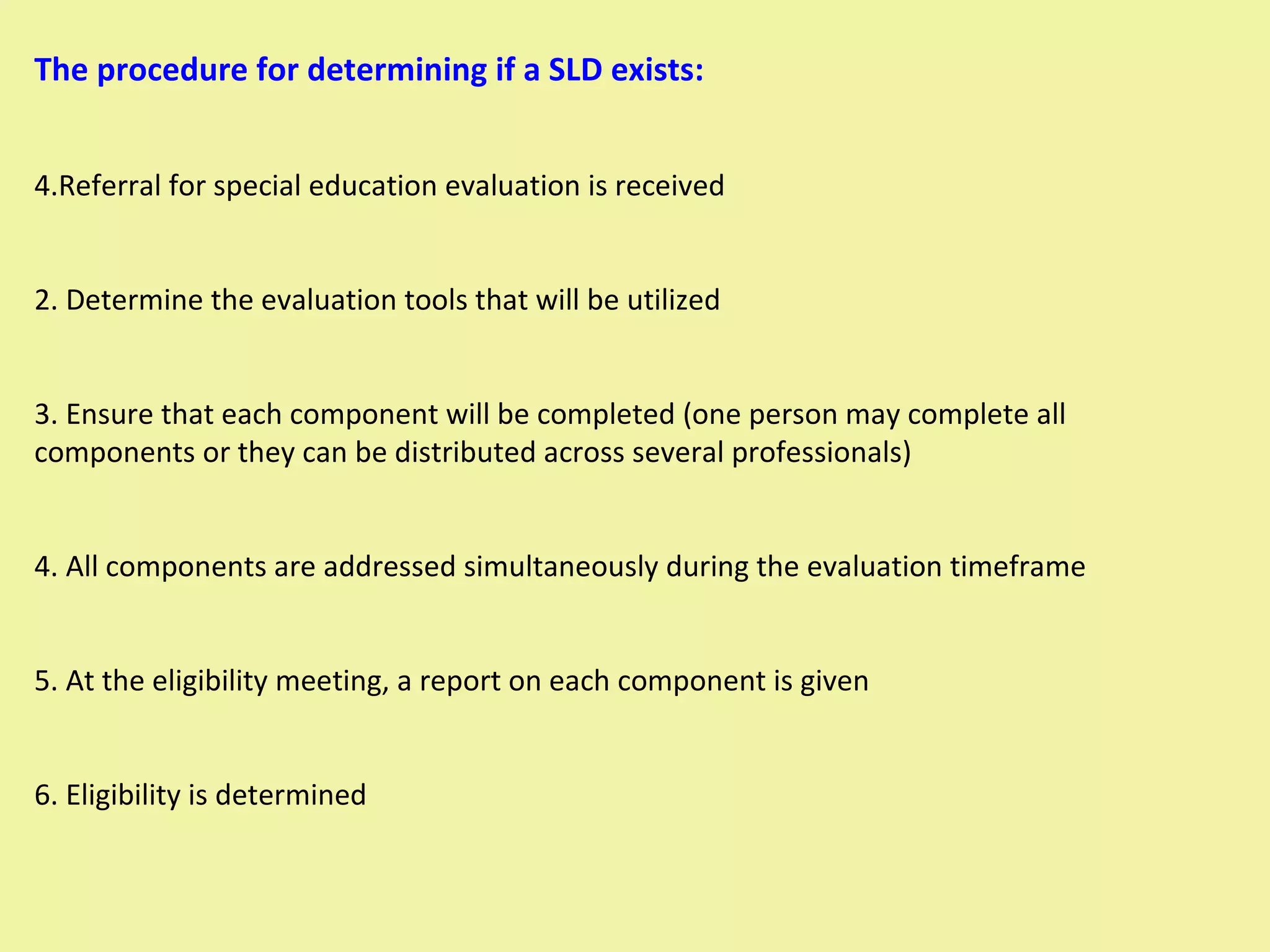 The procedure for determining if a SLD exists: Referral for special education evaluation is received 2. Determine the evaluation tools that will be utilized 3. Ensure that each component will be completed (one person may complete all components or they can be distributed across several professionals) 4. All components are addressed simultaneously during the evaluation timeframe 5. At the eligibility meeting, a report on each component is given 6. Eligibility is determined 