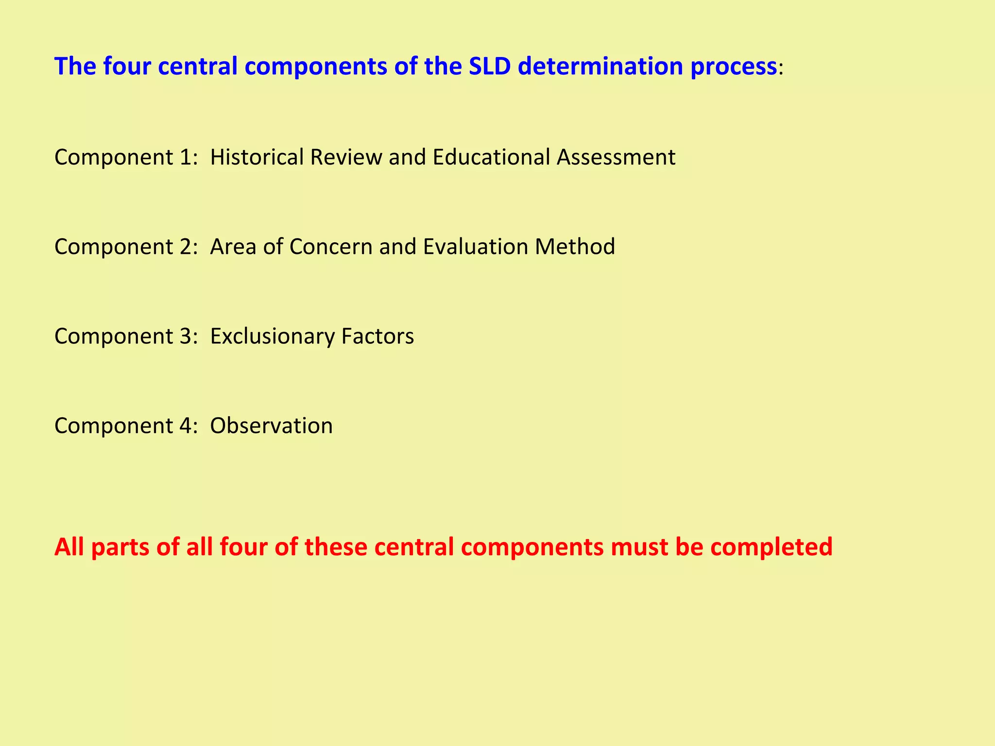 The four central components of the SLD determination process : Component 1:  Historical Review and Educational Assessment Component 2:  Area of Concern and Evaluation Method Component 3:  Exclusionary Factors Component 4:  Observation All parts of all four of these central components must be completed 