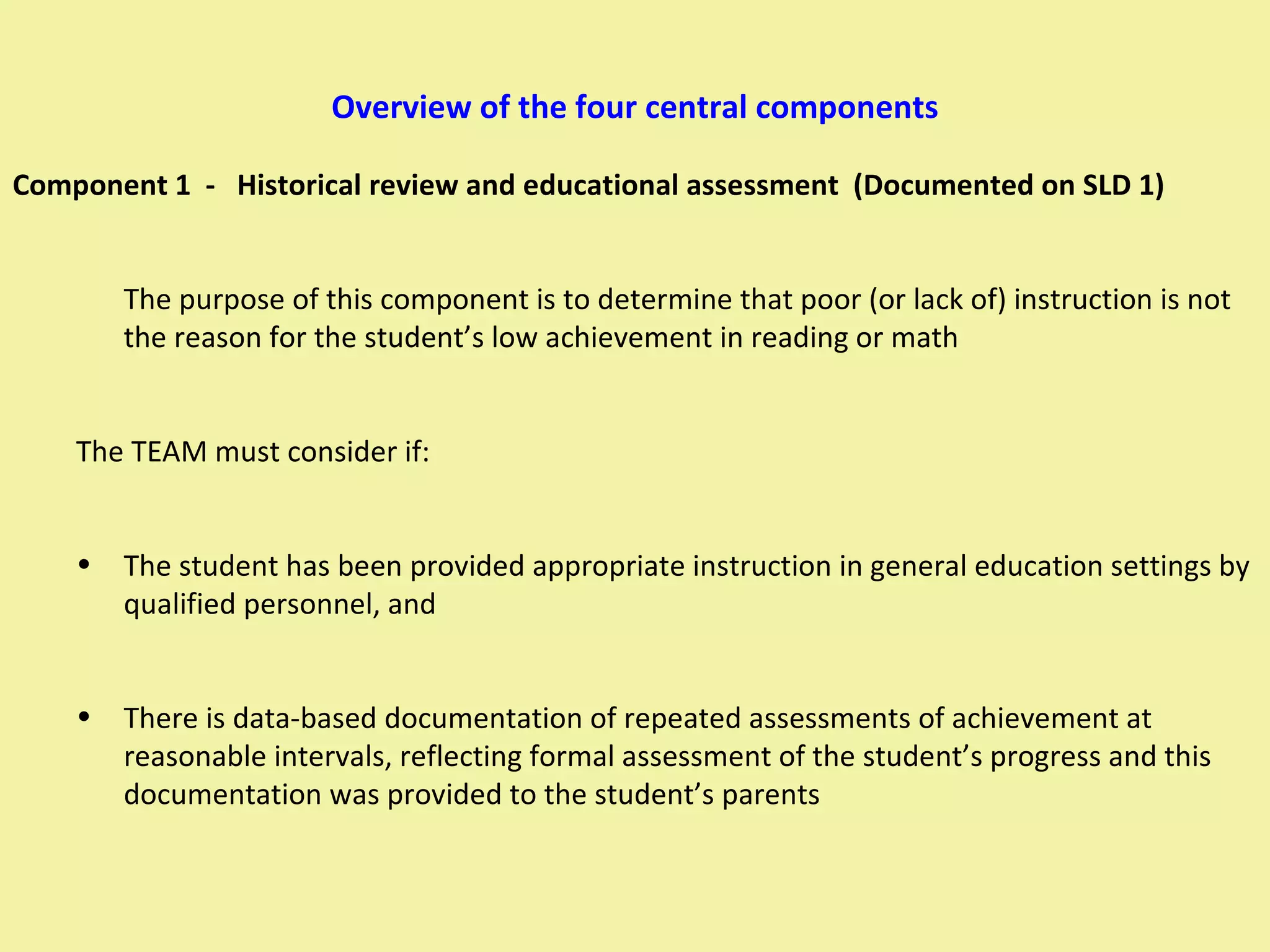Overview of the four central components Component 1  -  Historical review and educational assessment  (Documented on SLD 1) The purpose of this component is to determine that poor (or lack of) instruction is not the reason for the student’s low achievement in reading or math The TEAM must consider if:  The student has been provided appropriate instruction in general education settings by qualified personnel, and There is data-based documentation of repeated assessments of achievement at reasonable intervals, reflecting formal assessment of the student’s progress and this documentation was provided to the student’s parents 