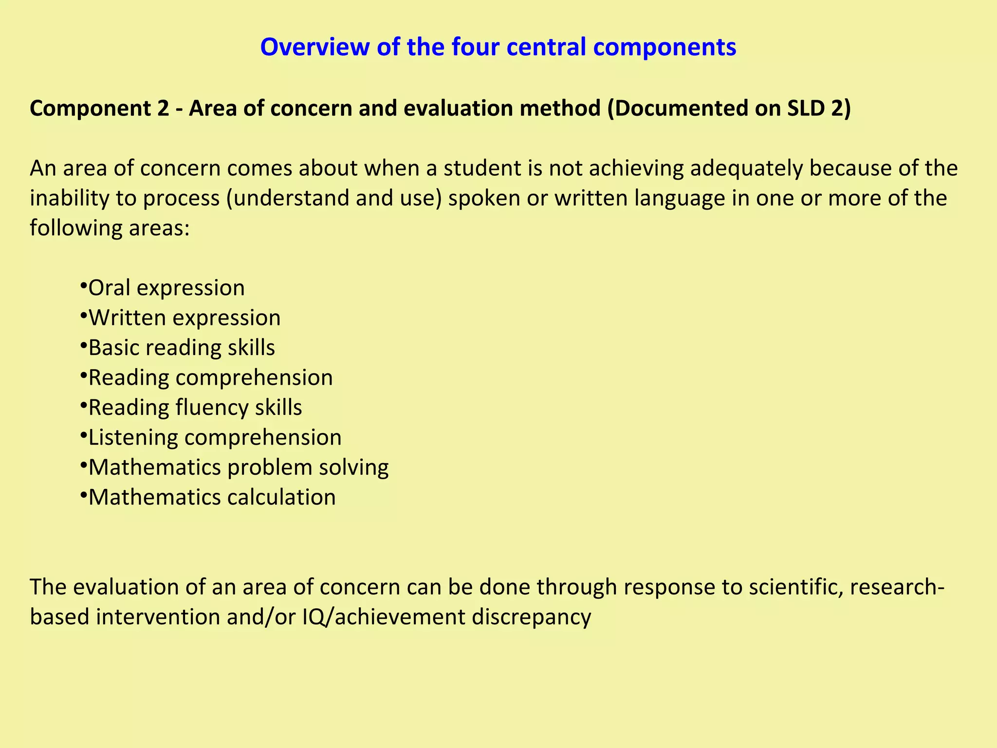 Overview of the four central components Component 2 - Area of concern and evaluation method (Documented on SLD 2) An area of concern comes about when a student is not achieving adequately because of the inability to process (understand and use) spoken or written language in one or more of the following areas: Oral expression Written expression Basic reading skills Reading comprehension Reading fluency skills Listening comprehension Mathematics problem solving Mathematics calculation The evaluation of an area of concern can be done through response to scientific, research-based intervention and/or IQ/achievement discrepancy 