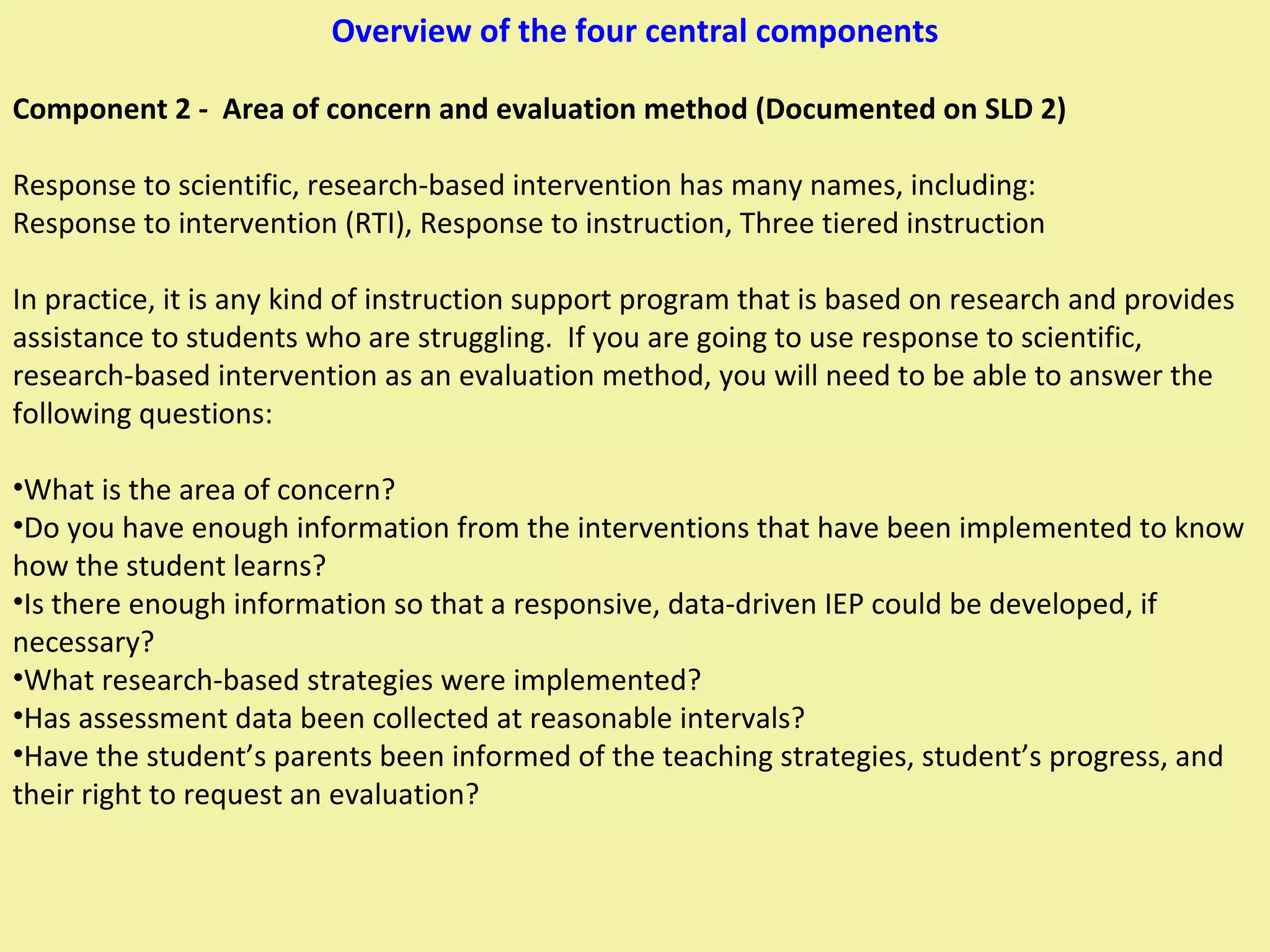 Overview of the four central components Component 2 -  Area of concern and evaluation method (Documented on SLD 2) Response to scientific, research-based intervention has many names, including: Response to intervention (RTI), Response to instruction, Three tiered instruction In practice, it is any kind of instruction support program that is based on research and provides assistance to students who are struggling.  If you are going to use response to scientific, research-based intervention as an evaluation method, you will need to be able to answer the following questions: What is the area of concern? Do you have enough information from the interventions that have been implemented to know how the student learns? Is there enough information so that a responsive, data-driven IEP could be developed, if necessary? What research-based strategies were implemented? Has assessment data been collected at reasonable intervals? Have the student’s parents been informed of the teaching strategies, student’s progress, and their right to request an evaluation? 