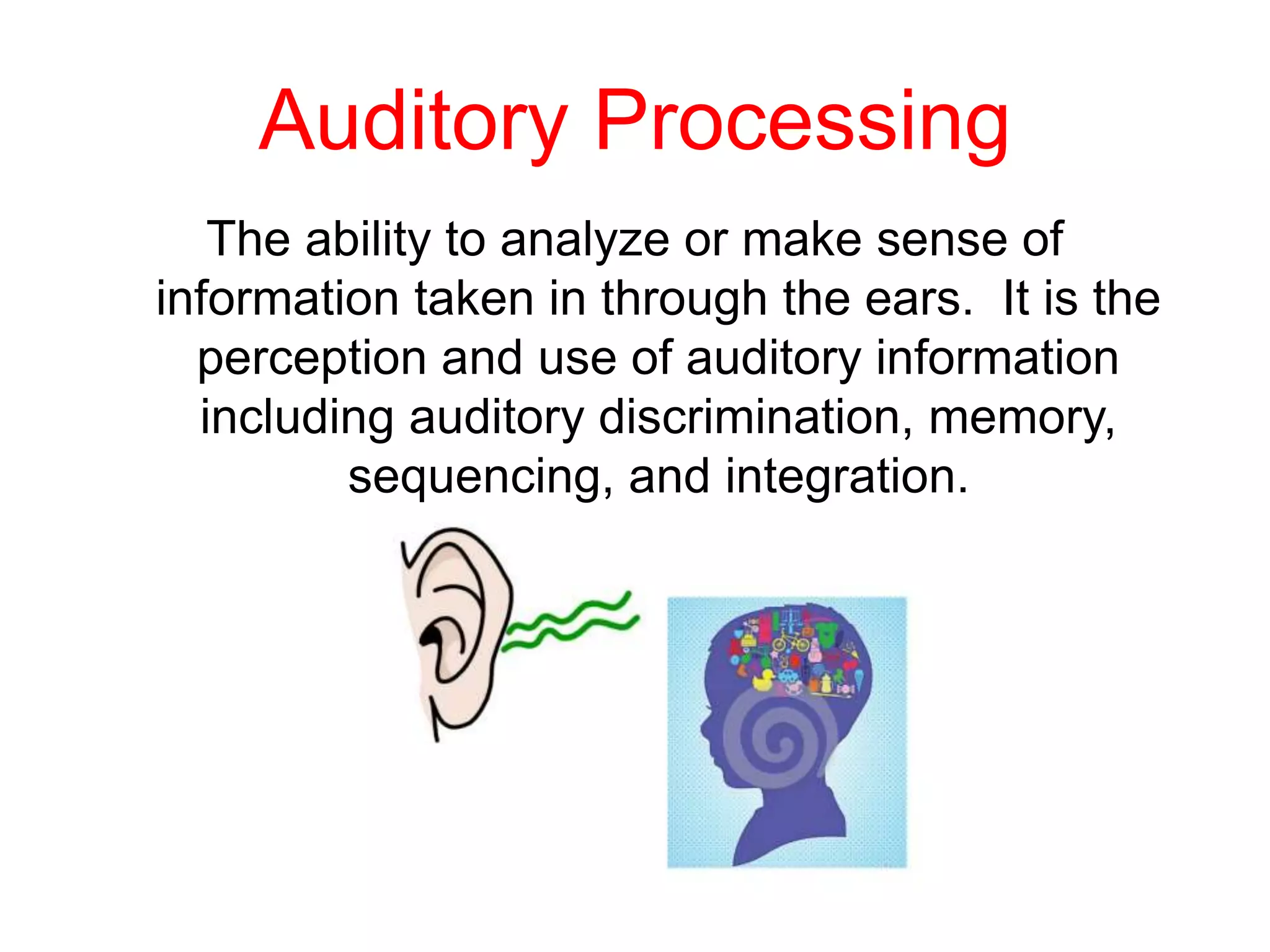 Auditory Processing
The ability to analyze or make sense of
information taken in through the ears. It is the
perception and use of auditory information
including auditory discrimination, memory,
sequencing, and integration.
 
