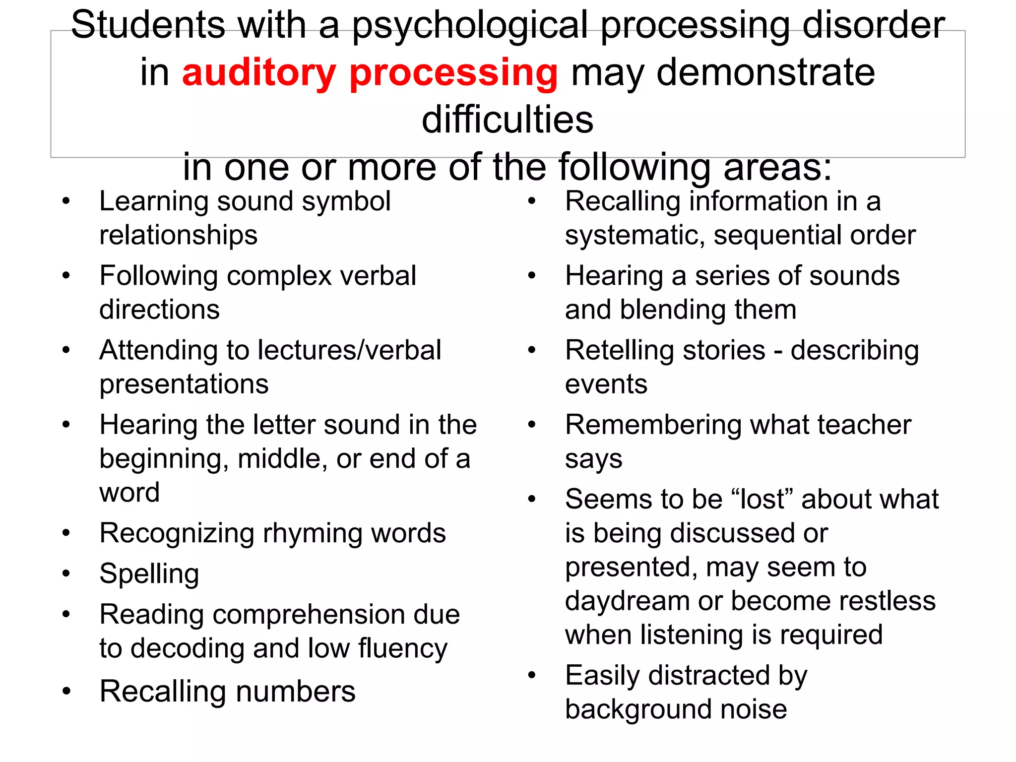 Students with a psychological processing disorder
in auditory processing may demonstrate
difficulties
in one or more of the following areas:
• Learning sound symbol
relationships
• Following complex verbal
directions
• Attending to lectures/verbal
presentations
• Hearing the letter sound in the
beginning, middle, or end of a
word
• Recognizing rhyming words
• Spelling
• Reading comprehension due
to decoding and low fluency
• Recalling numbers
• Recalling information in a
systematic, sequential order
• Hearing a series of sounds
and blending them
• Retelling stories - describing
events
• Remembering what teacher
says
• Seems to be “lost” about what
is being discussed or
presented, may seem to
daydream or become restless
when listening is required
• Easily distracted by
background noise
 