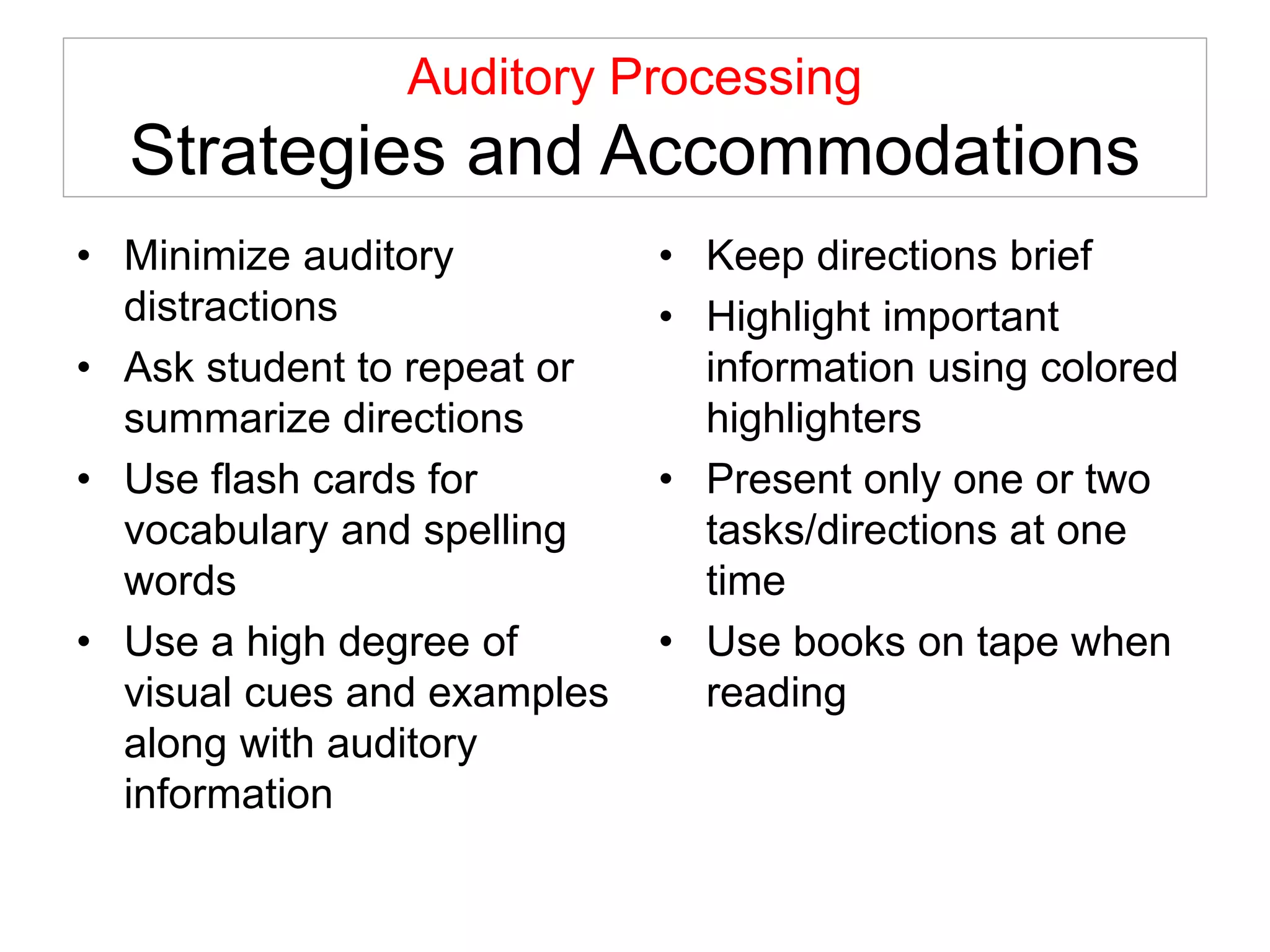 Auditory Processing
Strategies and Accommodations
• Minimize auditory
distractions
• Ask student to repeat or
summarize directions
• Use flash cards for
vocabulary and spelling
words
• Use a high degree of
visual cues and examples
along with auditory
information
• Keep directions brief
• Highlight important
information using colored
highlighters
• Present only one or two
tasks/directions at one
time
• Use books on tape when
reading
 