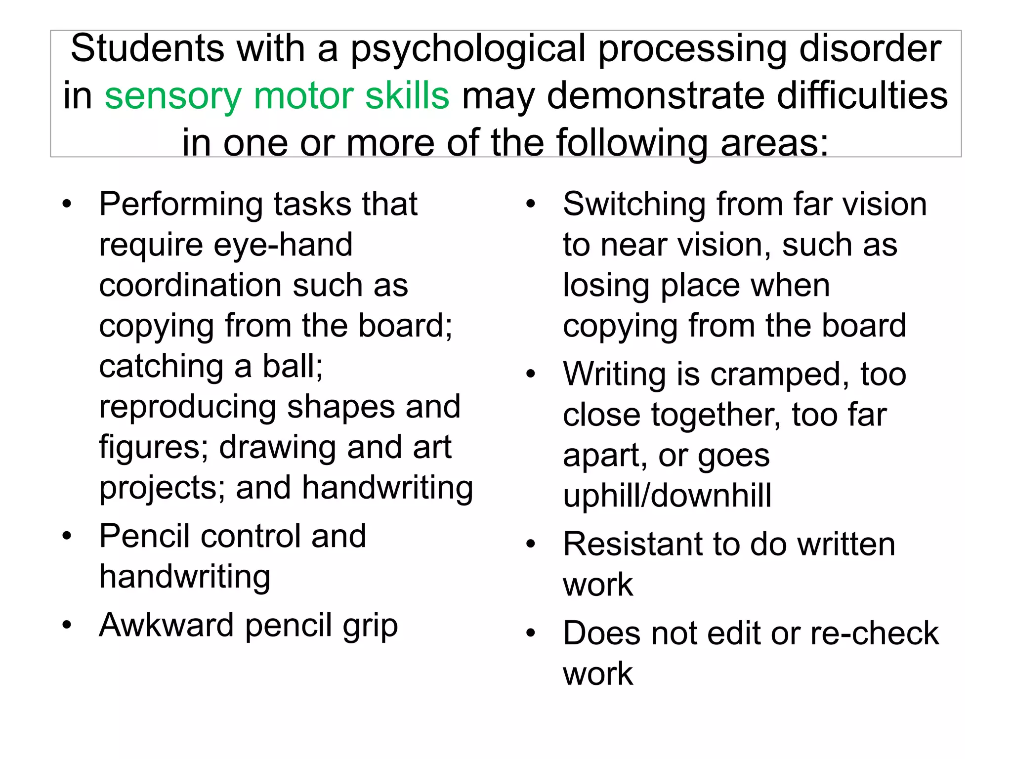 Students with a psychological processing disorder
in sensory motor skills may demonstrate difficulties
in one or more of the following areas:
• Performing tasks that
require eye-hand
coordination such as
copying from the board;
catching a ball;
reproducing shapes and
figures; drawing and art
projects; and handwriting
• Pencil control and
handwriting
• Awkward pencil grip
• Switching from far vision
to near vision, such as
losing place when
copying from the board
• Writing is cramped, too
close together, too far
apart, or goes
uphill/downhill
• Resistant to do written
work
• Does not edit or re-check
work
 
