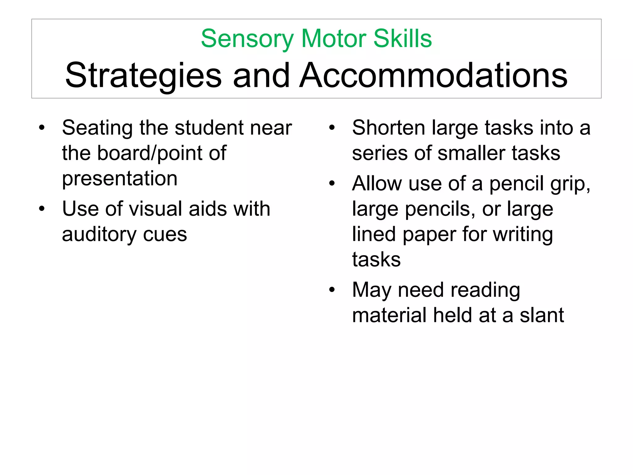 Sensory Motor Skills
Strategies and Accommodations
• Seating the student near
the board/point of
presentation
• Use of visual aids with
auditory cues
• Shorten large tasks into a
series of smaller tasks
• Allow use of a pencil grip,
large pencils, or large
lined paper for writing
tasks
• May need reading
material held at a slant
 