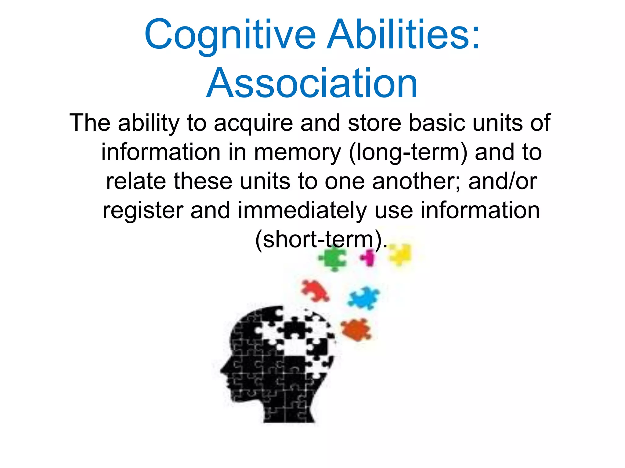Cognitive Abilities:
Association
The ability to acquire and store basic units of
information in memory (long-term) and to
relate these units to one another; and/or
register and immediately use information
(short-term).
 