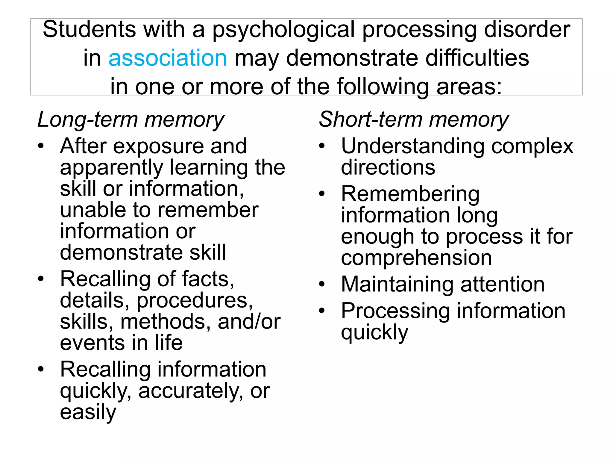 Students with a psychological processing disorder
in association may demonstrate difficulties
in one or more of the following areas:
Long-term memory
• After exposure and
apparently learning the
skill or information,
unable to remember
information or
demonstrate skill
• Recalling of facts,
details, procedures,
skills, methods, and/or
events in life
• Recalling information
quickly, accurately, or
easily
Short-term memory
• Understanding complex
directions
• Remembering
information long
enough to process it for
comprehension
• Maintaining attention
• Processing information
quickly
 