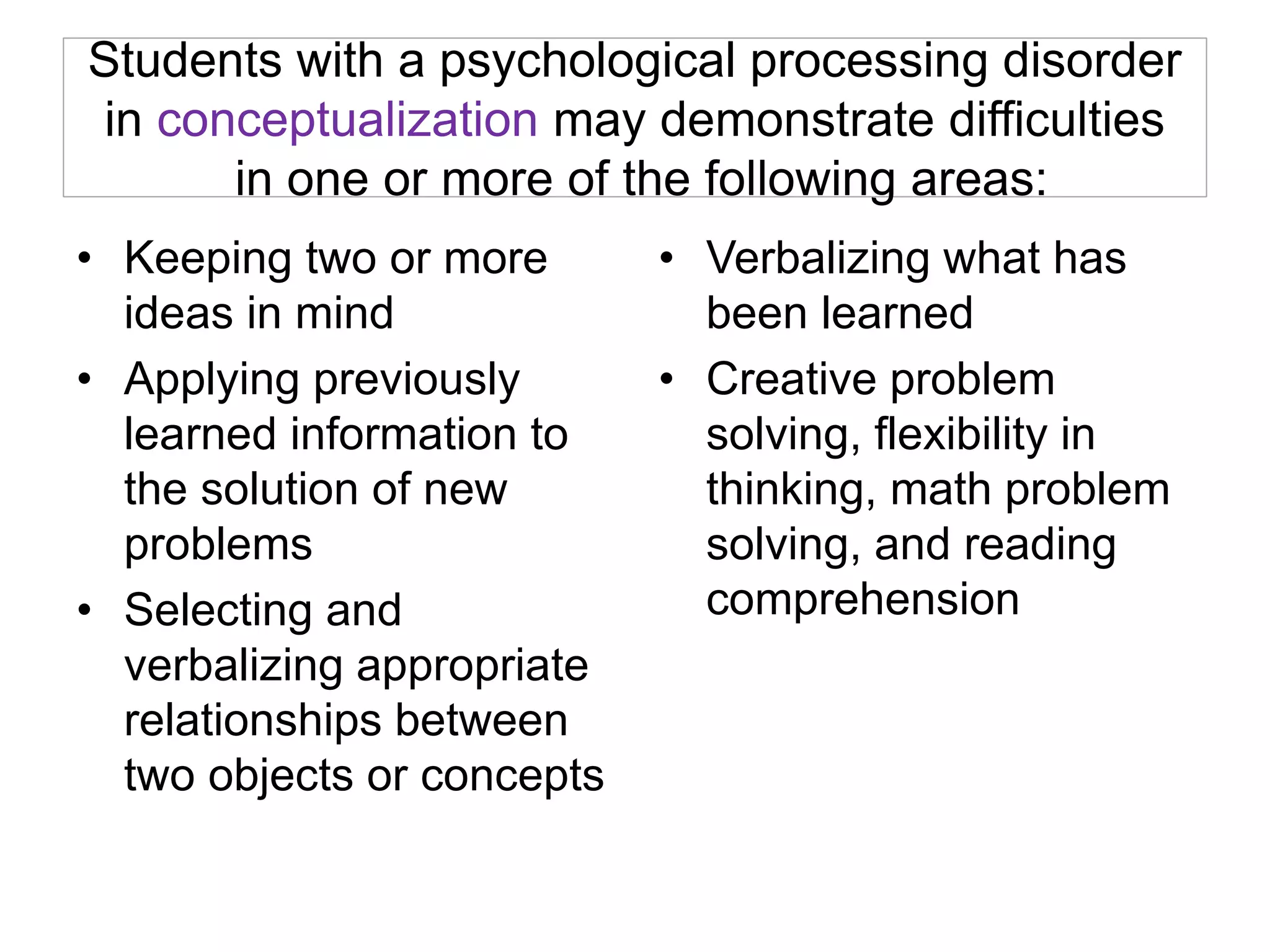 Students with a psychological processing disorder
in conceptualization may demonstrate difficulties
in one or more of the following areas:
• Keeping two or more
ideas in mind
• Applying previously
learned information to
the solution of new
problems
• Selecting and
verbalizing appropriate
relationships between
two objects or concepts
• Verbalizing what has
been learned
• Creative problem
solving, flexibility in
thinking, math problem
solving, and reading
comprehension
 