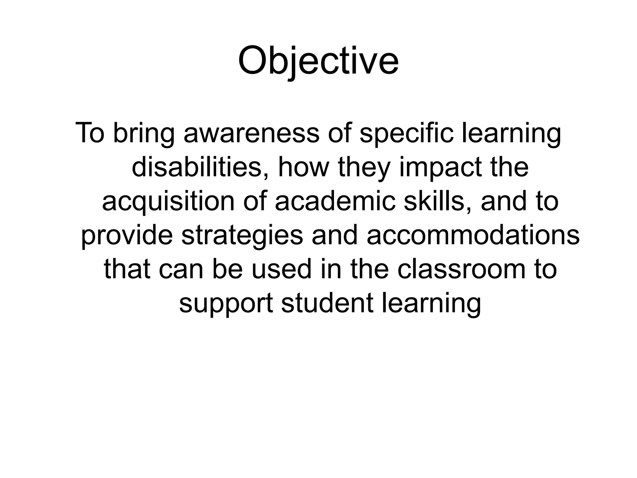 Objective
To bring awareness of specific learning
disabilities, how they impact the
acquisition of academic skills, and to
provide strategies and accommodations
that can be used in the classroom to
support student learning
 