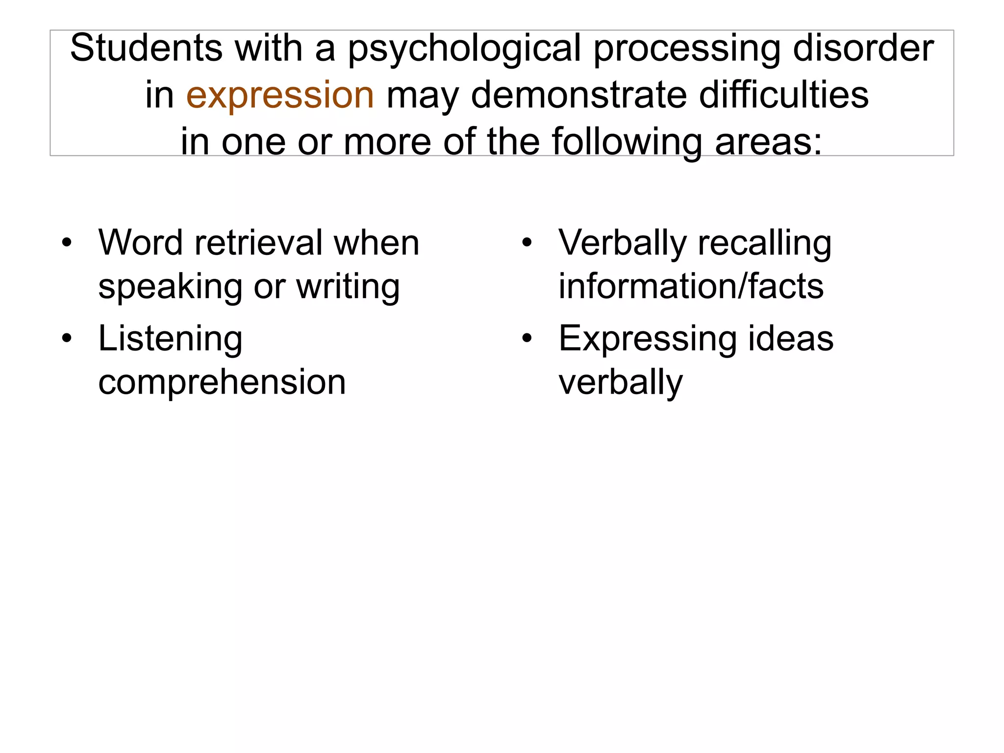 Students with a psychological processing disorder
in expression may demonstrate difficulties
in one or more of the following areas:
• Word retrieval when
speaking or writing
• Listening
comprehension
• Verbally recalling
information/facts
• Expressing ideas
verbally
 