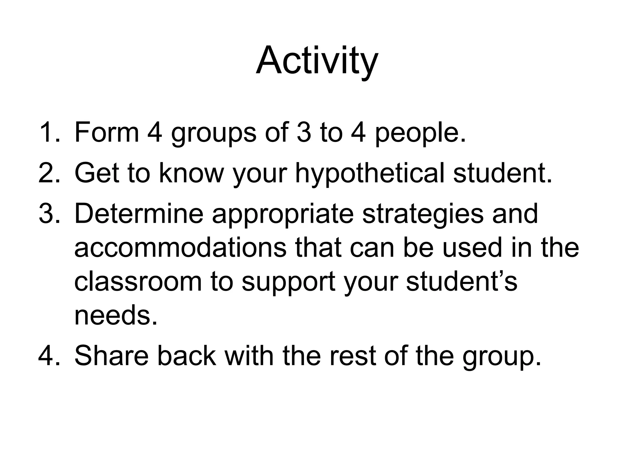 Activity
1. Form 4 groups of 3 to 4 people.
2. Get to know your hypothetical student.
3. Determine appropriate strategies and
accommodations that can be used in the
classroom to support your student’s
needs.
4. Share back with the rest of the group.
 
