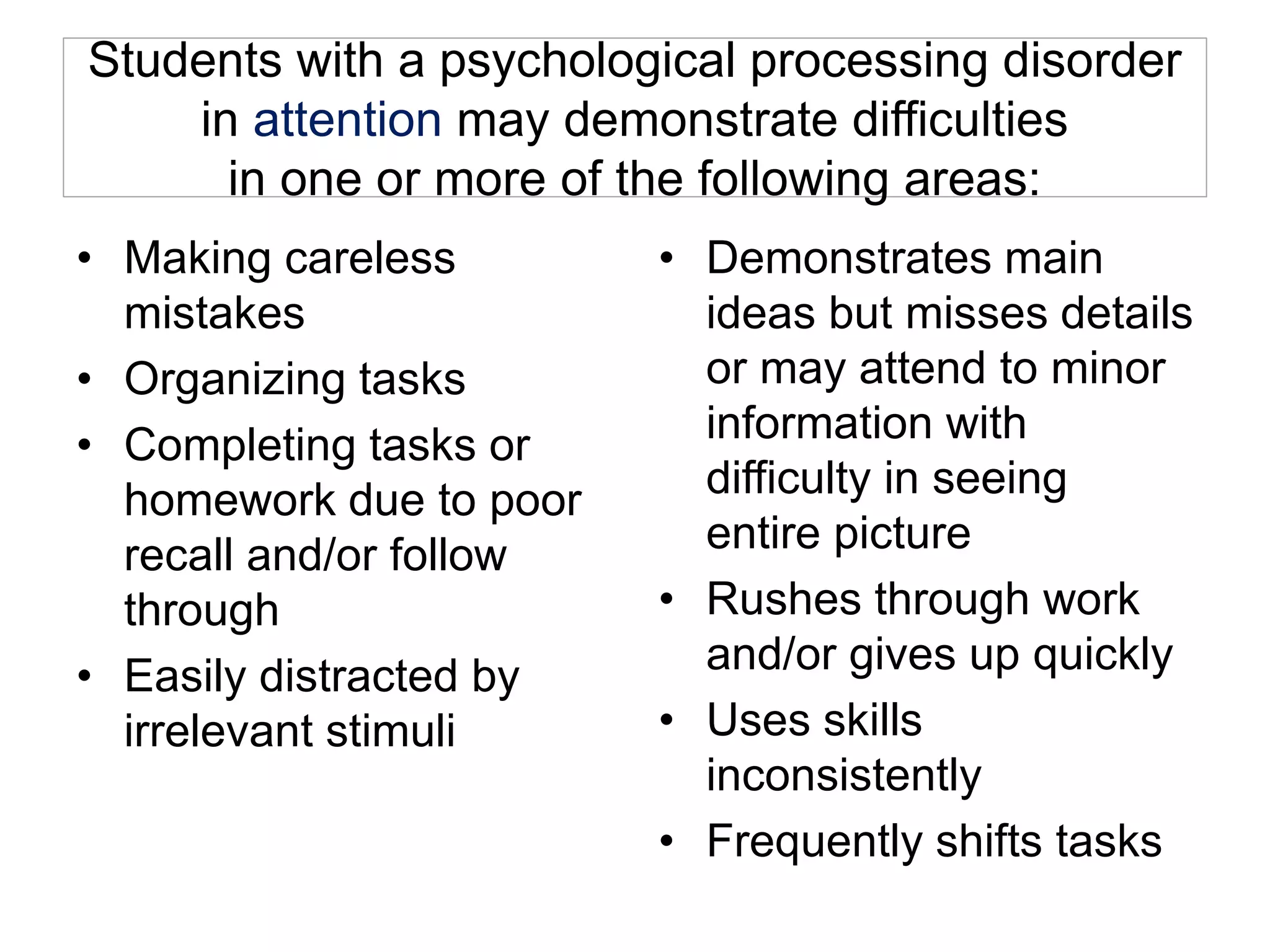 Students with a psychological processing disorder
in attention may demonstrate difficulties
in one or more of the following areas:
• Making careless
mistakes
• Organizing tasks
• Completing tasks or
homework due to poor
recall and/or follow
through
• Easily distracted by
irrelevant stimuli
• Demonstrates main
ideas but misses details
or may attend to minor
information with
difficulty in seeing
entire picture
• Rushes through work
and/or gives up quickly
• Uses skills
inconsistently
• Frequently shifts tasks
 