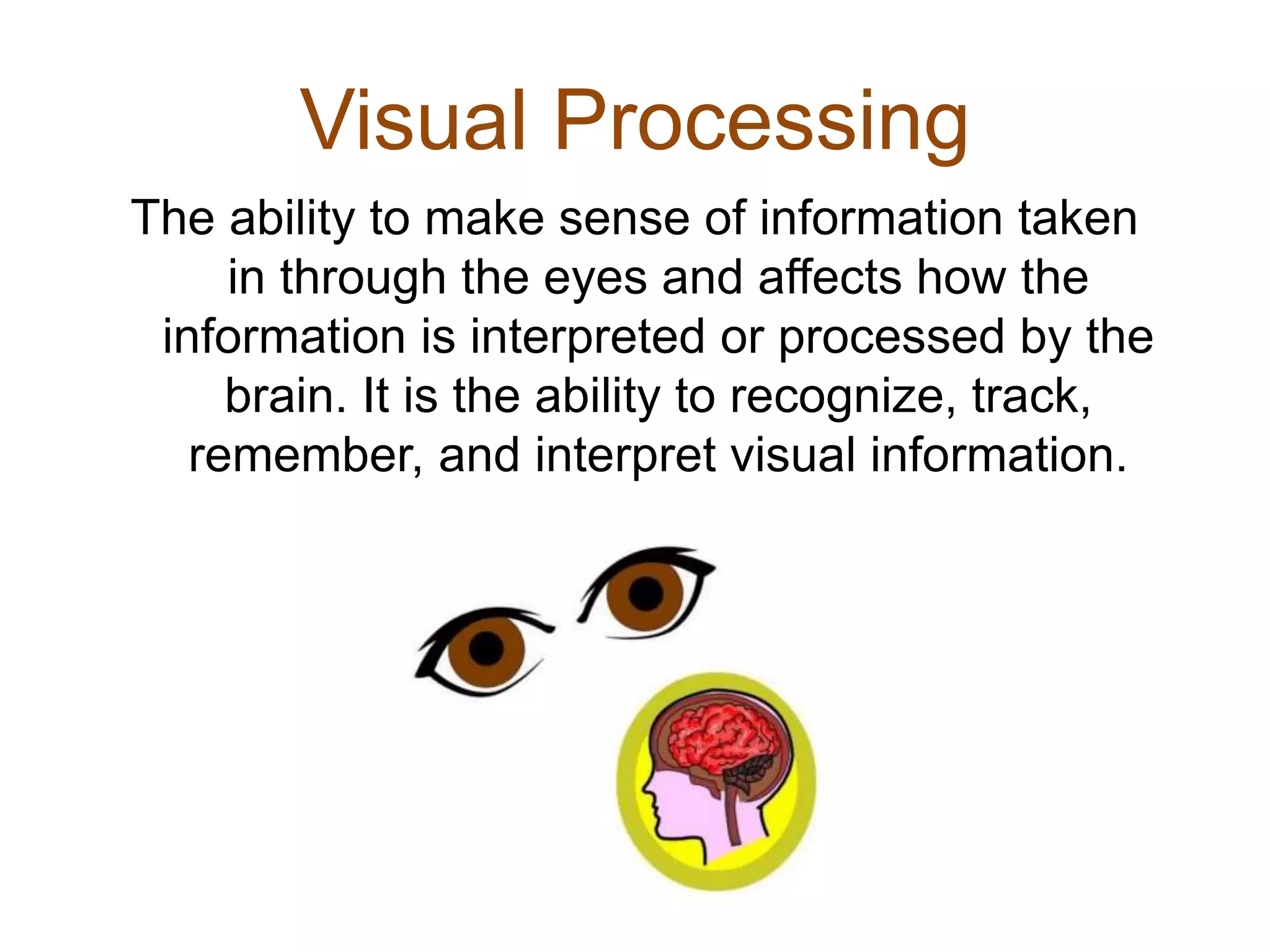 Visual Processing
The ability to make sense of information taken
in through the eyes and affects how the
information is interpreted or processed by the
brain. It is the ability to recognize, track,
remember, and interpret visual information.
 