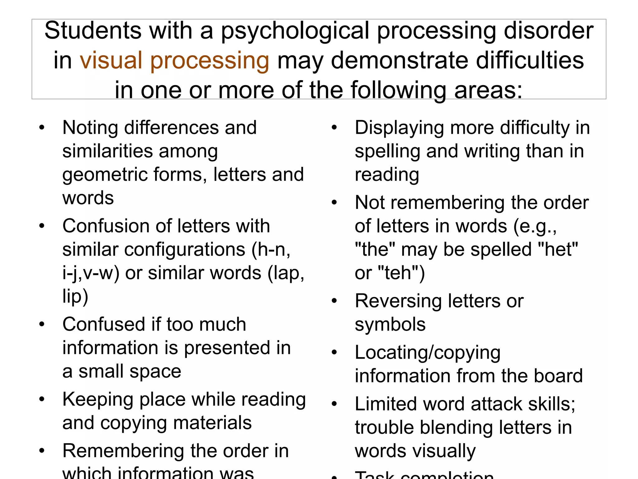 Students with a psychological processing disorder
in visual processing may demonstrate difficulties
in one or more of the following areas:
• Noting differences and
similarities among
geometric forms, letters and
words
• Confusion of letters with
similar configurations (h-n,
i-j,v-w) or similar words (lap,
lip)
• Confused if too much
information is presented in
a small space
• Keeping place while reading
and copying materials
• Remembering the order in
• Displaying more difficulty in
spelling and writing than in
reading
• Not remembering the order
of letters in words (e.g.,
"the" may be spelled "het"
or "teh")
• Reversing letters or
symbols
• Locating/copying
information from the board
• Limited word attack skills;
trouble blending letters in
words visually
 