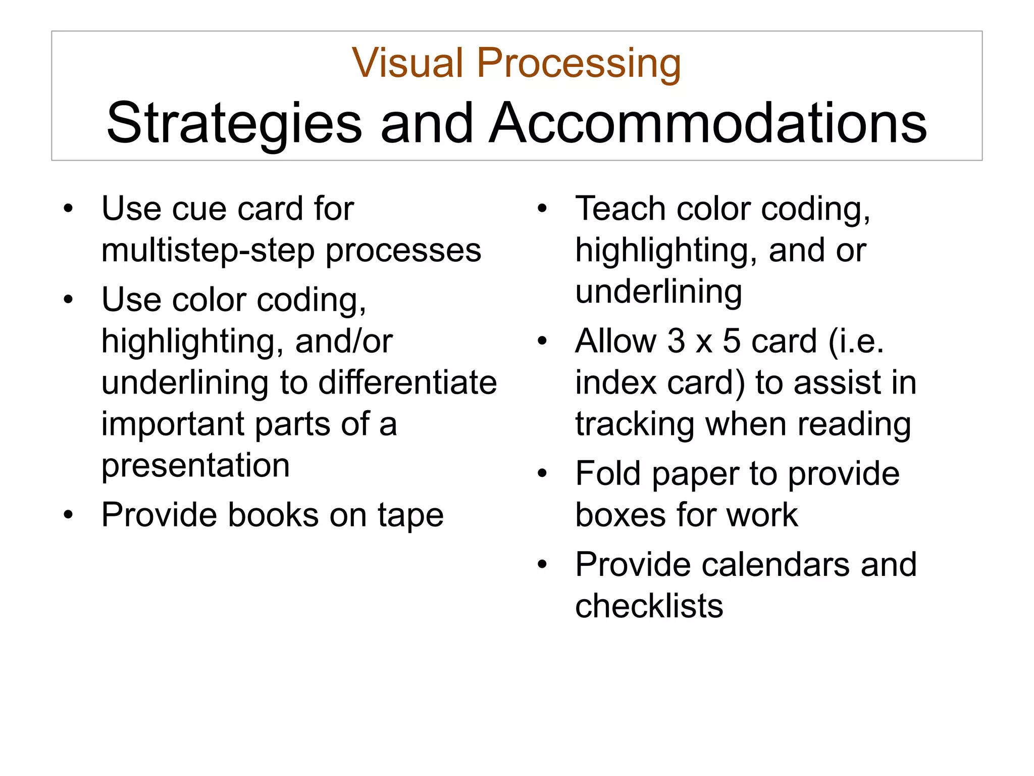 Visual Processing
Strategies and Accommodations
• Use cue card for
multistep-step processes
• Use color coding,
highlighting, and/or
underlining to differentiate
important parts of a
presentation
• Provide books on tape
• Teach color coding,
highlighting, and or
underlining
• Allow 3 x 5 card (i.e.
index card) to assist in
tracking when reading
• Fold paper to provide
boxes for work
• Provide calendars and
checklists
 