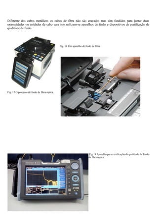 Diferente dos cabos metálicos os cabos de fibra não são cravados mas sim fundidos para juntar duas
extremidades ou unidades de cabo para isto utilizam-se aparelhos de fusão e dispositivos de certificação de
qualidade de fusão.
Fig. 16 Um aparelho de fusão de fibra
Fig. 17 O processo de fusão de fibra óptica.
Fig 18 Aparelho para certificação de qualidade de Fusão
da fibra óptica.
 