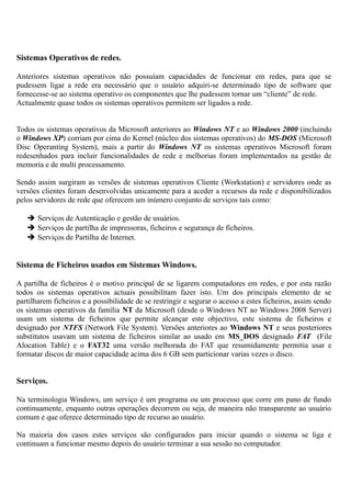 Sistemas Operativos de redes.
Anteriores sistemas operativos não possuíam capacidades de funcionar em redes, para que se
pudessem ligar a rede era necessário que o usuário adquiri-se determinado tipo de software que
fornecesse-se ao sistema operativo os componentes que lhe pudessem tornar um “cliente” de rede.
Actualmente quase todos os sistemas operativos permitem ser ligados a rede.
Todos os sistemas operativos da Microsoft anteriores ao Windows NT e ao Windows 2000 (incluindo
o Windows XP) corriam por cima do Kernel (núcleo dos sistemas operativos) do MS-DOS (Microsoft
Disc Operanting System), mais a partir do Windows NT os sistemas operativos Microsoft foram
redesenhados para incluir funcionalidades de rede e melhorias foram implementados na gestão de
memoria e de multi processamento.
Sendo assim surgiram as versões de sistemas operativos Cliente (Workstation) e servidores onde as
versões clientes foram desenvolvidas unicamente para a aceder a recursos da rede e disponibilizados
pelos servidores de rede que oferecem um inúmero conjunto de serviços tais como:
 Serviços de Autenticação e gestão de usuários.
 Serviços de partilha de impressoras, ficheiros e segurança de ficheiros.
 Serviços de Partilha de Internet.
Sistema de Ficheiros usados em Sistemas Windows.
A partilha de ficheiros é o motivo principal de se ligarem computadores em redes, e por esta razão
todos os sistemas operativos actuais possibilitam fazer isto. Um dos principais elemento de se
partilharem ficheiros e a possibilidade de se restringir e segurar o acesso a estes ficheiros, assim sendo
os sistemas operativos da família NT da Microsoft (desde o Windows NT ao Windows 2008 Server)
usam um sistema de ficheiros que permite alcançar este objectivo, este sistema de ficheiros e
designado por NTFS (Network File System). Versões anteriores ao Windows NT e seus posteriores
substitutos usavam um sistema de ficheiros similar ao usado em MS_DOS designado FAT (File
Alocation Table) e o FAT32 uma versão melhorada do FAT que resumidamente permitia usar e
formatar discos de maior capacidade acima dos 6 GB sem particionar varias vezes o disco.
Serviços.
Na terminologia Windows, um serviço é um programa ou um processo que corre em pano de fundo
continuamente, enquanto outras operações decorrem ou seja, de maneira não transparente ao usuário
comum e que oferece determinado tipo de recurso ao usuário.
Na maioria dos casos estes serviços são configurados para iniciar quando o sistema se liga e
continuam a funcionar mesmo depois do usuário terminar a sua sessão no computador.
 