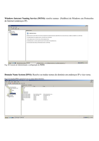 Windows Internet Naming Service (WINS): resolve nomes (NetBios) do Windows em Protocolos
de Internet (endereços IP).
Fig. 20 Consola de Administração e configuração do WINS
Domain Name System (DNS): Resolve ou traduz nomes de domínio em endereços IP e vice-versa.
Fig 21 Consola DNS e possível ver as zonas deste domínio.
 