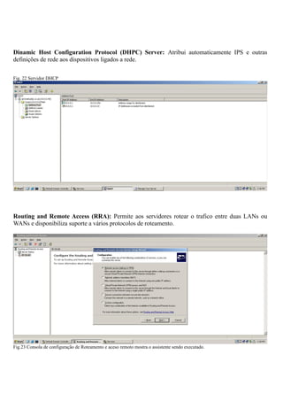 Dinamic Host Configuration Protocol (DHPC) Server: Atribui automaticamente IPS e outras
definições de rede aos dispositivos ligados a rede.
Fig. 22 Servidor DHCP
Routing and Remote Access (RRA): Permite aos servidores rotear o trafico entre duas LANs ou
WANs e disponibiliza suporte a vários protocolos de roteamento.
Fig.23 Consola de configuração de Roteamento e aceso remoto mostra o assistente sendo executado.
 
