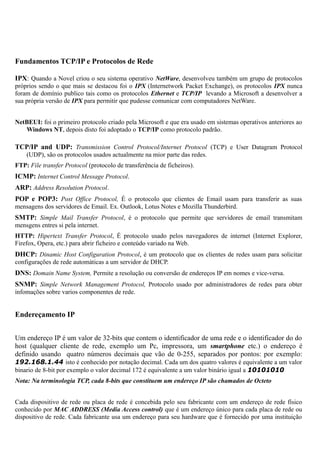 Fundamentos TCP/IP e Protocolos de Rede
IPX: Quando a Novel criou o seu sistema operativo NetWare, desenvolveu também um grupo de protocolos
próprios sendo o que mais se destacou foi o IPX (Internetwork Packet Exchange), os protocolos IPX nunca
foram de domínio publico tais como os protocolos Ethernet e TCP/IP levando a Microsoft a desenvolver a
sua própria versão de IPX para permitir que pudesse comunicar com computadores NetWare.
NetBEUI: foi o primeiro protocolo criado pela Microsoft e que era usado em sistemas operativos anteriores ao
Windows NT, depois disto foi adoptado o TCP/IP como protocolo padrão.
TCP/IP and UDP: Transmission Control Protocol/Internet Protocol (TCP) e User Datagram Protocol
(UDP), são os protocolos usados actualmente na mior parte das redes.
FTP: File transfer Protocol (protocolo de transferência de ficheiros).
ICMP: Internet Control Message Protocol.
ARP: Address Resolution Protocol.
POP e POP3: Post Office Protocol, É o protocolo que clientes de Email usam para transferir as suas
mensagens dos servidores de Email. Ex. Outlook, Lotus Notes e Mozilla Thunderbird.
SMTP: Simple Mail Transfer Protocol, é o protocolo que permite que servidores de email transmitam
mensgens entres si pela internet.
HTTP: Hipertext Transfer Protocol, É protocolo usado pelos navegadores de internet (Internet Explorer,
Firefox, Opera, etc.) para abrir ficheiro e conteúdo variado na Web.
DHCP: Dinamic Host Configuration Protocol, é um protocolo que os clientes de redes usam para solicitar
configurações de rede automáticas a um servidor de DHCP.
DNS: Domain Name System, Permite a resolução ou conversão de endereços IP em nomes e vice-versa.
SNMP: Simple Network Management Protocol, Protocolo usado por administradores de redes para obter
infomações sobre varios componentes de rede.
Endereçamento IP
Um endereço IP é um valor de 32-bits que contem o identificador de uma rede e o identificador do do
host (qualquer cliente de rede, exemplo um Pc, impressora, um smartphone etc.) o endereço é
definido usando quatro números decimais que vão de 0-255, separados por pontos: por exemplo:
192.168.1.44 isto é conhecido por notação decimal. Cada um dos quatro valores é equivalente a um valor
binario de 8-bit por exemplo o valor decimal 172 é equivalente a um valor binário igual a 10101010
Nota: Na terminologia TCP, cada 8-bits que constituem um endereço IP são chamados de Octeto
Cada dispositivo de rede ou placa de rede é concebida pelo seu fabricante com um endereço de rede físico
conhecido por MAC ADDRESS (Media Access control) que é um endereço único para cada placa de rede ou
dispositivo de rede. Cada fabricante usa um endereço para seu hardware que é fornecido por uma instituição
 